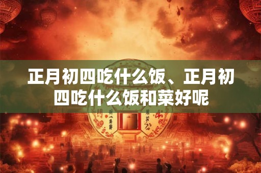 正月初四吃什么饭、正月初四吃什么饭和菜好呢