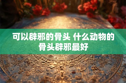 可以辟邪的骨头 什么动物的骨头辟邪最好