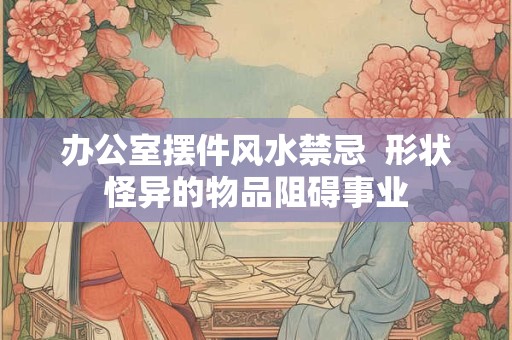 办公室摆件风水禁忌  形状怪异的物品阻碍事业