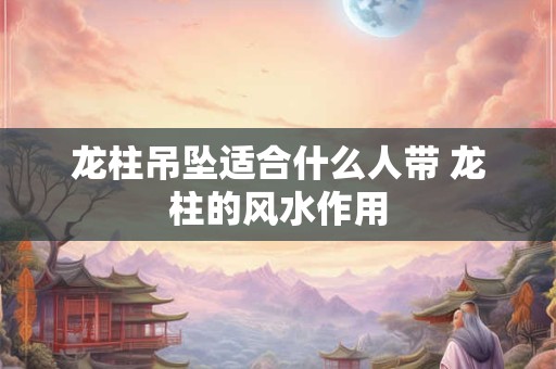 龙柱吊坠适合什么人带 龙柱的风水作用