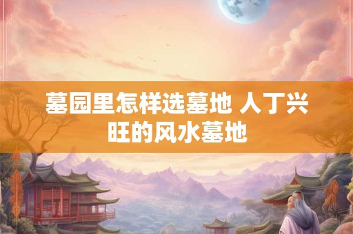 墓园里怎样选墓地 人丁兴旺的风水墓地