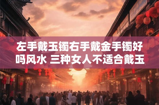 左手戴玉镯右手戴金手镯好吗风水 三种女人不适合戴玉