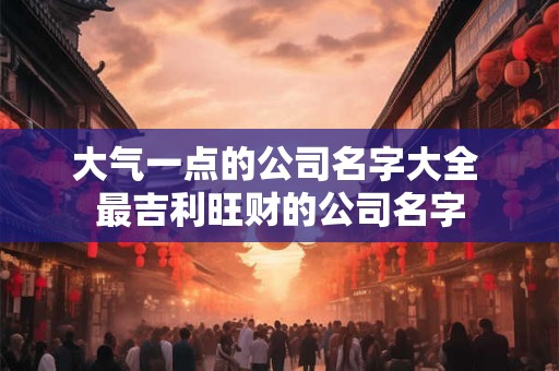 大气一点的公司名字大全 最吉利旺财的公司名字