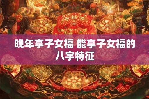晚年享子女福 能享子女福的八字特征