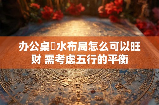办公桌風水布局怎么可以旺财 需考虑五行的平衡