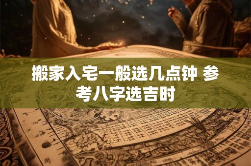 搬家入宅一般选几点钟 参考八字选吉时