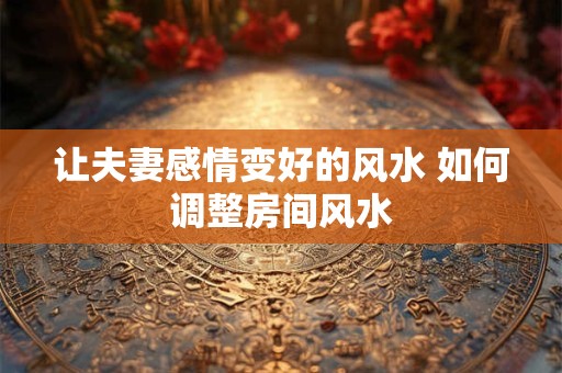 让夫妻感情变好的风水 如何调整房间风水