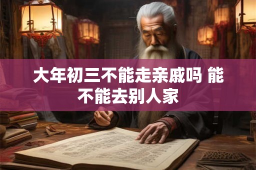 大年初三不能走亲戚吗 能不能去别人家