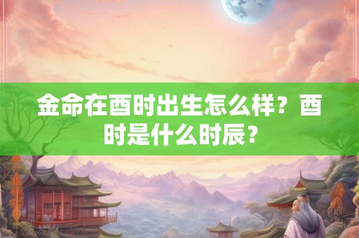 金命在酉时出生怎么样？酉时是什么时辰？
