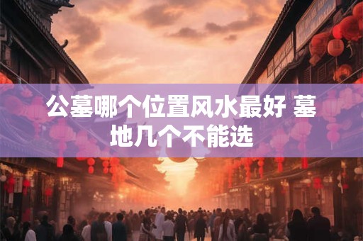 公墓哪个位置风水最好 墓地几个不能选