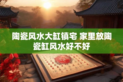 陶瓷风水大缸镇宅 家里放陶瓷缸风水好不好