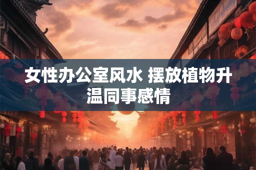 女性办公室风水 摆放植物升温同事感情