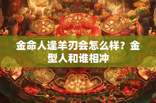 金命人逢羊刃会怎么样？金型人和谁相冲
