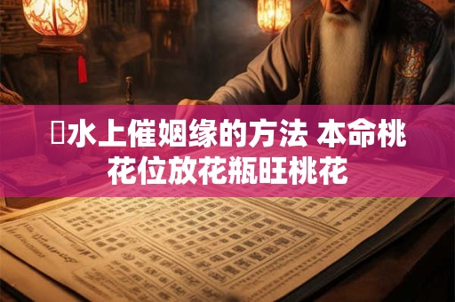 風水上催姻缘的方法 本命桃花位放花瓶旺桃花