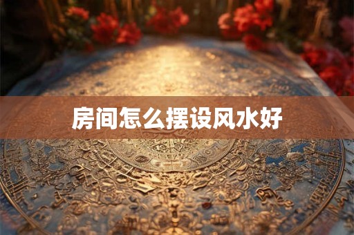 房间怎么摆设风水好 房间怎么摆设风水好