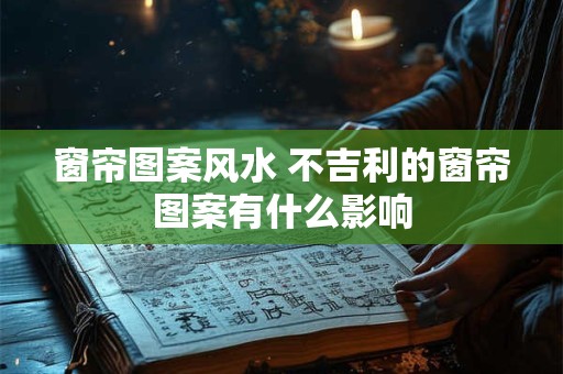 窗帘图案风水 不吉利的窗帘图案有什么影响 窗帘图案风水 不吉利的窗帘图案有什么影响