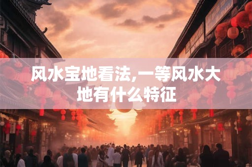 详细阅读:风水宝地看法,一等风水大地有什么特征 风水宝地看法,一等风水大地有什么特征