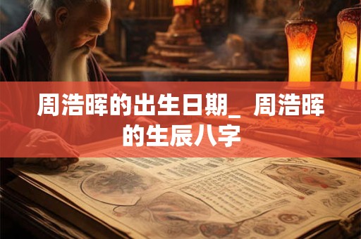 周浩晖的出生日期_  周浩晖的生辰八字