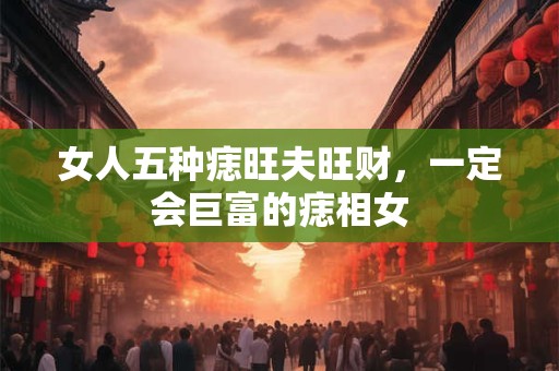 女人五种痣旺夫旺财,一定会巨富的痣相女 女人五种痣旺夫旺财,一定会巨富的痣相女