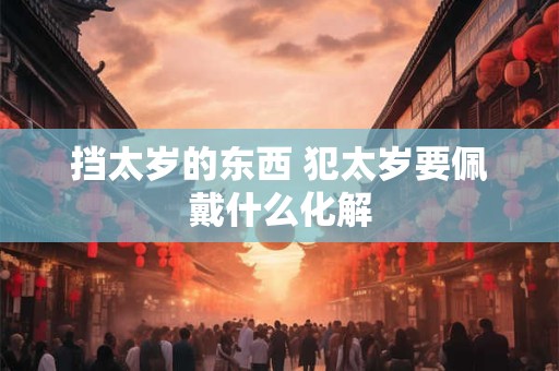 详细阅读:挡太岁的东西 犯太岁要佩戴什么化解 挡太岁的东西 犯太岁要佩戴什么化解