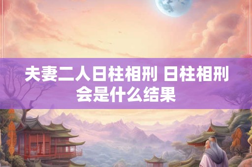 夫妻二人日柱相刑 日柱相刑会是什么结果