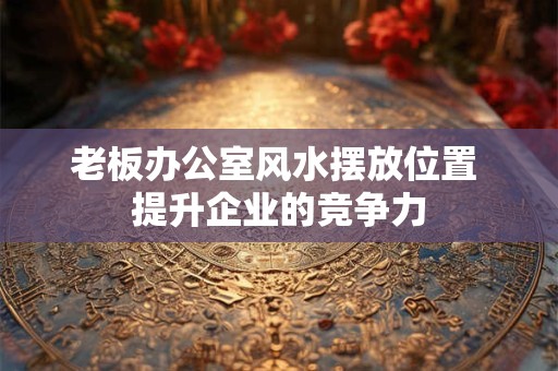 老板办公室风水摆放位置 提升企业的竞争力