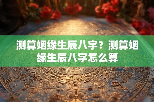测算姻缘生辰八字？测算姻缘生辰八字怎么算