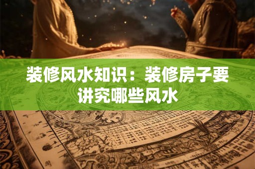 装修风水知识：装修房子要讲究哪些风水