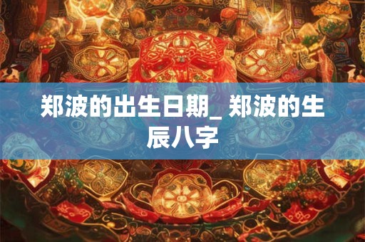 郑波的出生日期_ 郑波的生辰八字
