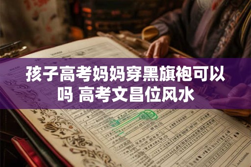 孩子高考妈妈穿黑旗袍可以吗 高考文昌位风水