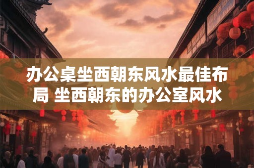办公桌坐西朝东风水最佳布局 坐西朝东的办公室风水