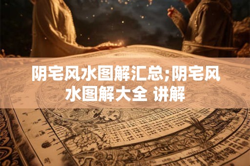 阴宅风水图解汇总;阴宅风水图解大全 讲解
