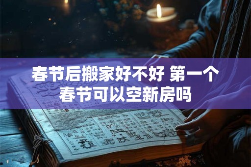 春节后搬家好不好 第一个春节可以空新房吗