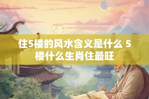 住5楼的风水含义是什么 5楼什么生肖住最旺