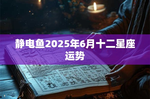 静电鱼2025年6月十二星座运势 静电鱼2025年6月十二星座运势