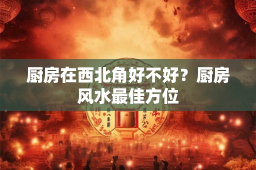 详细阅读:厨房在西北角好不好?厨房风水最佳方位 厨房在西北角好不好?厨房风水最佳方位