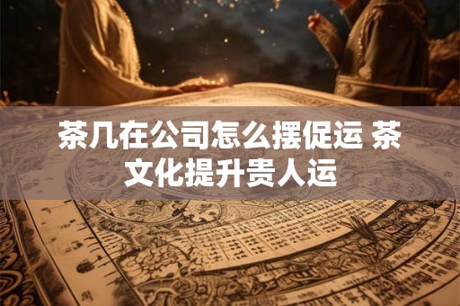茶几在公司怎么摆促运 茶文化提升贵人运