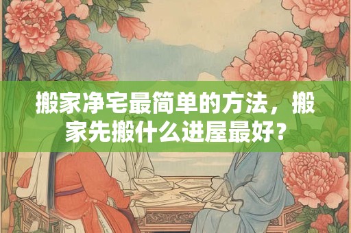 搬家净宅最简单的方法，搬家先搬什么进屋最好？