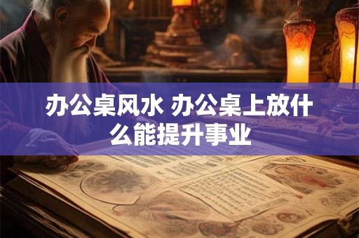 办公桌风水 办公桌上放什么能提升事业