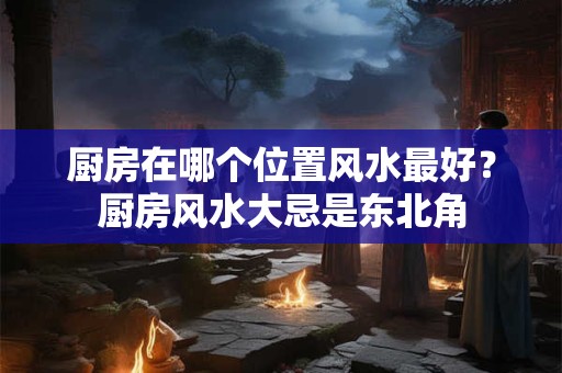厨房在哪个位置风水最好？厨房风水大忌是东北角