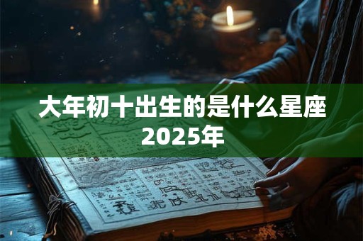 大年初十出生的是什么星座2025年