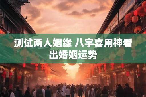 测试两人姻缘 八字喜用神看出婚姻运势