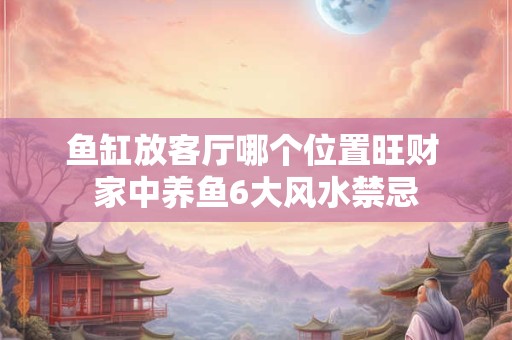 鱼缸放客厅哪个位置旺财 家中养鱼6大风水禁忌