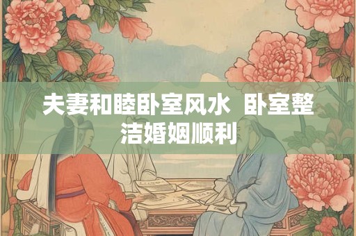 夫妻和睦卧室风水  卧室整洁婚姻顺利