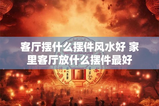 客厅摆什么摆件风水好 家里客厅放什么摆件最好