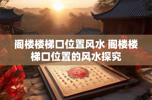 阁楼楼梯口位置风水 阁楼楼梯口位置的风水探究