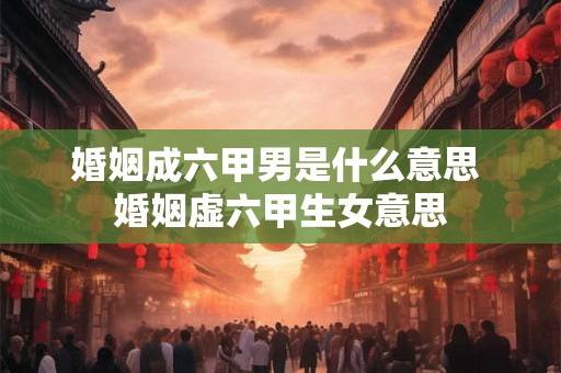 婚姻成六甲男是什么意思 婚姻虚六甲生女意思