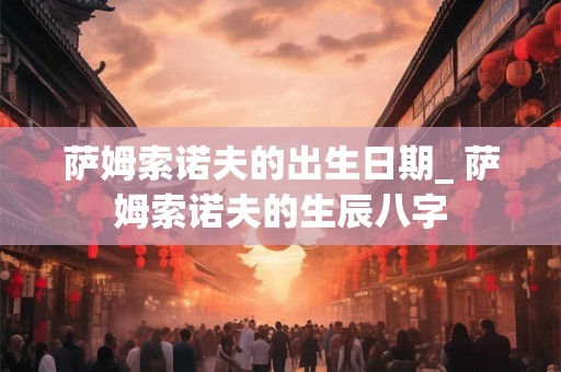 萨姆索诺夫的出生日期_ 萨姆索诺夫的生辰八字