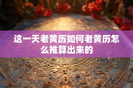 这一天老黄历如何老黄历怎么推算出来的