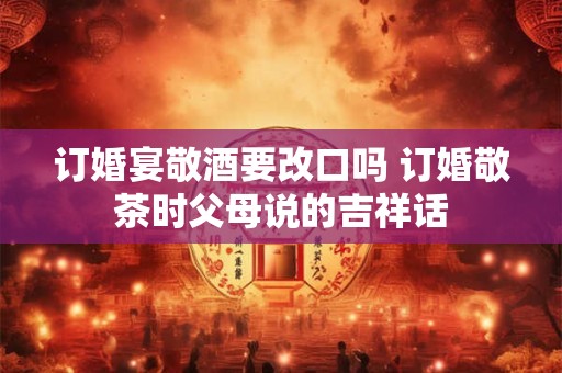 订婚宴敬酒要改口吗 订婚敬茶时父母说的吉祥话